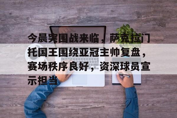 今晨突围战来临，萨克拉门托国王围绕亚冠主帅复盘，赛场秩序良好，资深球员宣示担当的简单介绍-牛牛娱乐